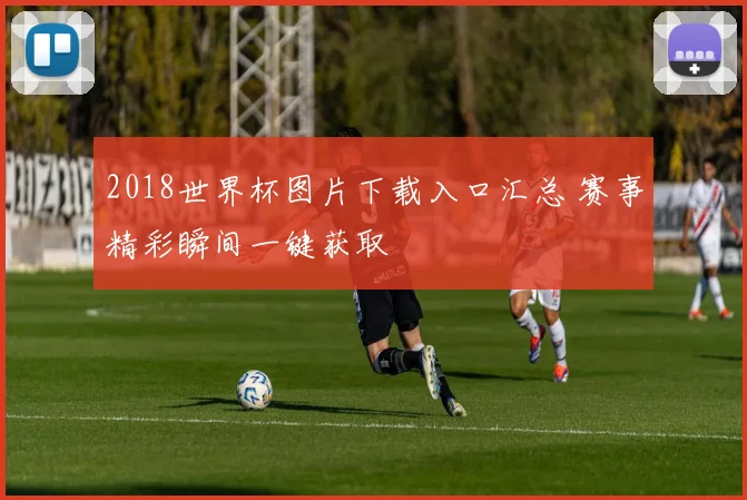 2018世界杯图片下载入口汇总 赛事精彩瞬间一键获取