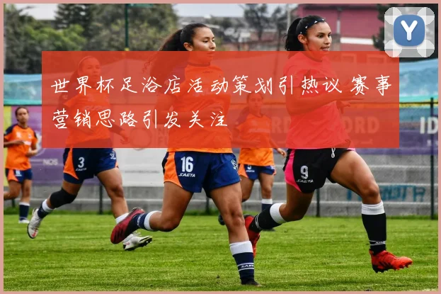 世界杯足浴店活动策划引热议 赛事营销思路引发关注