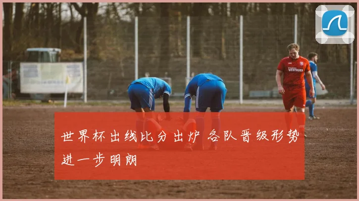 世界杯出线比分出炉 各队晋级形势进一步明朗