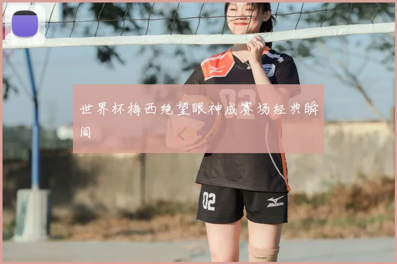 世界杯梅西绝望眼神成赛场经典瞬间