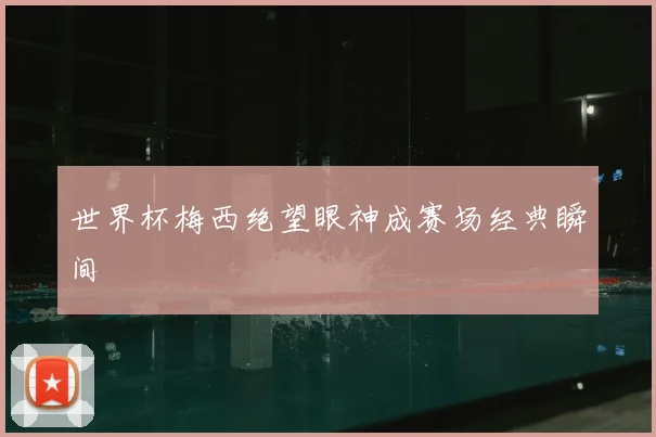 世界杯梅西绝望眼神成赛场经典瞬间